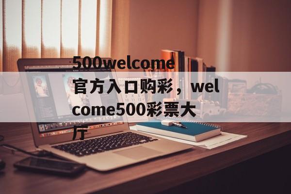 500welcome官方入口购彩，welcome500彩票大厅