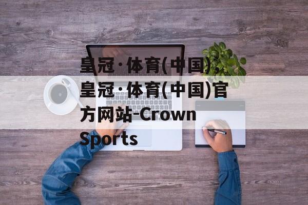 皇冠·体育(中国)，皇冠·体育(中国)官方网站-Crown Sports