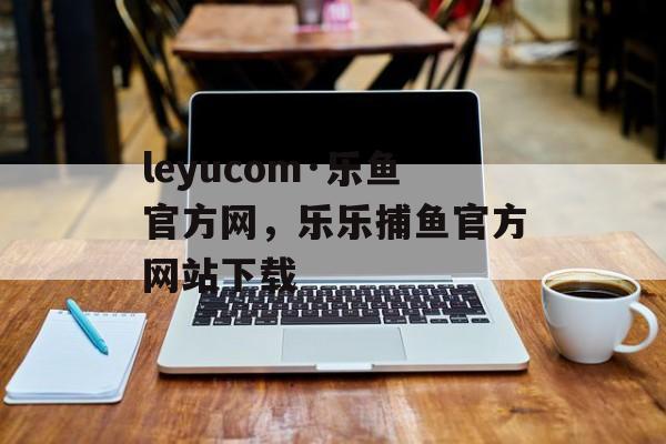 leyucom·乐鱼官方网，乐乐捕鱼官方网站下载