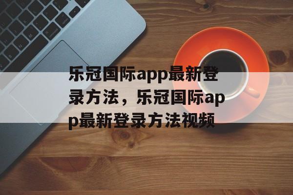 乐冠国际app最新登录方法，乐冠国际app最新登录方法视频